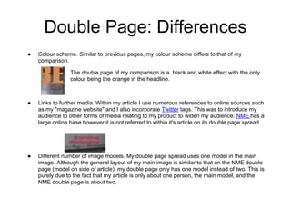 Double Page: Differences
●   Colour scheme. Similar to previous pages, my colour scheme differs to that of my
    comparison.

                 The double page of my comparison is a black and white effect with the only
                 colour being the orange in the headline.



●   Links to further media. Within my article I use numerous references to online sources such
    as my "magazine website" and I also incorporate Twitter tags. This was to introduce my
    audience to other forms of media relating to my product to widen my audience. NME has a
    large online base however it is not referred to within it's article on its double page spread.




●   Different number of image models. My double page spread uses one model in the main
    image. Although the general layout of my main image is similar to that on the NME double
    page (model on side of article), my double page only has one model instead of two. This is
    purely due to the fact that my article is only about one person, the main model, and the
    NME double page is about two.
 