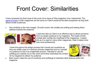 Front Cover: Similarities
I have compared my front cover to the cover of an issue of Vibe magazine; one I researched. The
genre of music in both magazines are the same so I feel it would be the best comparison as they both
attract similar audiences.

●   One similarity is the main images. On both covers, the models are smiling and making direct
    address towards the audience.

                                     I used this idea as I feel it is an effective way to attract someone
                                     from my target audience to my magazine. The heads of both
                                     models also overlap the masthead of the magazines. I copied
                                     this as it is used on many other magazines; I feel it makes mine
                                     look more professional.

    I knew throughout the design process that I would use coverlines as
    they are widely used on numerous diverse magazines and so I wanted
    my audience to see it as a legitimate product. I decided to use the
    puff/plug as it stands out on the cover and further advertises the content
    of my magazine to attract my audience.
●   Both covers make the use of coverlines and puff/plugs to advertise other features within the
    magazine.
 