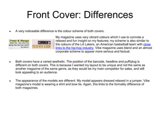 Front Cover: Differences
●   A very noticeable difference is the colour scheme of both covers.
                                 My magazine uses very vibrant colours which I use to connote a
                                 relaxed and fun insight on my features; my scheme is also similar to
                                 the colours of the LA Lakers, an American basketball team with close
                                 links to the hip-hop industry. Vibe magazine uses bland and an almost
                                 corporate scheme to appear more serious and factual.


●   Both covers have a varied aesthetic. The position of the barcode, headline and puff/plug is
    different on both covers. This is because I wanted my layout to be unique and not the same as
    another magazine of the same genre, as they would be my main competitor for sales, and still
    look appealing to an audience.

●   The appearance of the models are different. My model appears dressed relaxed in a jumper, Vibe
    magazine’s model is wearing a shirt and bow tie. Again, this links to the formality difference of
    both magazines.
 