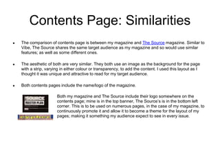 Contents Page: Similarities
●   The comparison of contents page is between my magazine and The Source magazine. Similar to
    Vibe, The Source shares the same target audience as my magazine and so would use similar
    features; as well as some different ones.

●   The aesthetic of both are very similar. They both use an image as the background for the page
    with a strip, varying in either colour or transparency, to add the content. I used this layout as I
    thought it was unique and attractive to read for my target audience.

●   Both contents pages include the name/logo of the magazine.

                       Both my magazine and The Source include their logo somewhere on the
                       contents page; mine is in the top banner, The Source’s is in the bottom left
                       corner. This is to be used on numerous pages, in the case of my magazine, to
                       continuously promote it and allow it to become a theme for the layout of my
                       pages; making it something my audience expect to see in every issue.
 