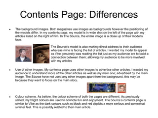 Contents Page: Differences
●   The background images. Both magazines use images as backgrounds however the positioning of
    the models differ. In my contents page, my model is in wide shot on the left of the page with my
    articles listed on the right of him. In The Source, the entire image is a close up of their model’s
    face.

                              The Source’s model is also making direct address to their audience
                              whereas mine is facing the list of articles. I wanted my model to appear
                              as if he genuinely was reading the list just as my audience are to build a
                              connection between them; allowing my audience to be more involved
                              with my articles

●   Use of other images. My contents page uses other images to advertise other articles. I wanted my
    audience to understand more of the other articles as well as my main one; advertised by the main
    image. The Source have not used any other images apart from the background, this may be
    because they want to focus on the main story.




●   Colour scheme. As before, the colour scheme of both the pages are different. As previously
    stated, my bright colours are used to connote fun and enjoyment. The Source’s contents page is
    similar to Vibe as the dark colours such as black and red depicts a more serious and somewhat
    sinister feel. This is possibly related to their main article.
 