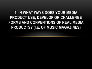1. IN WHAT WAYS DOES YOUR MEDIA
 PRODUCT USE, DEVELOP OR CHALLENGE
FORMS AND CONVENTIONS OF REAL MEDIA
  PRODUCTS? (I.E. OF MUSIC MAGAZINES)
 