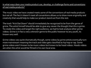 In what ways does your media product use, develop, or challenge forms and conventions
of real media products?

The music video we have created meets some of the conventions of real media products
but not all. The fact it doesn’t meet all conventions allows us to show more originality and
creativity that would help to make our product stand out from the rest.

The track “Kick Dat Down” should immediately be recognized to be from the genre of
grime. The artist himself should be able to give any viewer the thought that this is grime.
To create this video and target the right audience, we had to look analyse other grime
videos. Grime is in fact a very unknown genre to the public however to any youth, its
known very well.

Grime videos vary quite dramatically though, some videos by grime artists eventually turn
more mainstream meaning the track and video gets classified as hip hop or rap. Some
grime videos aren’t known to be music videos but known to be hood videos. Hoods videos
are when the artist would be filmed in his own local area.
 