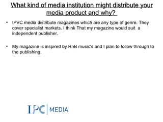 What kind of media institution might distribute your
                media product and why?
•   IPVC media distribute magazines which are any type of genre. They
    cover specialist markets. I think That my magazine would suit a
    independent publisher.

•   My magazine is inspired by RnB music's and I plan to follow through to
    the publishing.
 