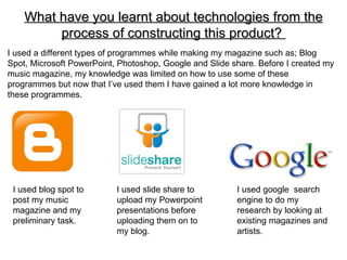 What have you learnt about technologies from the
         process of constructing this product?
I used a different types of programmes while making my magazine such as; Blog
Spot, Microsoft PowerPoint, Photoshop, Google and Slide share. Before I created my
music magazine, my knowledge was limited on how to use some of these
programmes but now that I’ve used them I have gained a lot more knowledge in
these programmes.




 I used blog spot to       I used slide share to         I used google search
 post my music             upload my Powerpoint          engine to do my
 magazine and my           presentations before          research by looking at
 preliminary task.         uploading them on to          existing magazines and
                           my blog.                      artists.
 