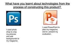 What have you learnt about technologies from the
     process of constructing this product?




                           I used PowerPoint to
I used photo               plan my magazine,
shop to crop               and to present my
my pictures                evaluation.
and add
backgrounds to
my magazine.
 
