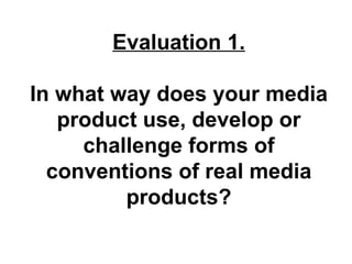 Evaluation 1.

In what way does your media
   product use, develop or
     challenge forms of
  conventions of real media
         products?
 