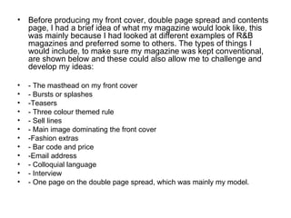• Before producing my front cover, double page spread and contents
  page, I had a brief idea of what my magazine would look like, this
  was mainly because I had looked at different examples of R&B
  magazines and preferred some to others. The types of things I
  would include, to make sure my magazine was kept conventional,
  are shown below and these could also allow me to challenge and
  develop my ideas:

•   - The masthead on my front cover
•   - Bursts or splashes
•   -Teasers
•   - Three colour themed rule
•   - Sell lines
•   - Main image dominating the front cover
•   -Fashion extras
•   - Bar code and price
•   -Email address
•   - Colloquial language
•   - Interview
•   - One page on the double page spread, which was mainly my model.
 