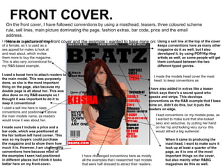FRONT COVER.
   On the front cover, I have followed conventions by using a masthead, teasers, three coloured scheme
   rule, sell lines, main picture dominating the page, fashion extras, bar code, price and the email
   address.
I made sure aused a main image
   Here is I picture of my front cover and the example I wanted to base mine on: Using a sell line at the top of the cover
of a female, as it is used as a                                                                  keeps conventions here as many other
sex appeal for males to look at                                                                  magazine do it as well, but I also
and read about, which invites                                                                    developed it, by using POP/Hip-Hop
them more to buy the magazine.                                                                   artists as well, as some people will get
This is also very conventional for                                                               them confused between the two
my R&B based example.                                                                            different typed genres.

I used a boost here to attach readers to
                                                                                               I made the models head cover the mast
the main model. This was purposely
                                                                                               head, to keep conventions as
done, as she is the most important
thing on the page, also because my
                                                                                         I have also added in extras like a teaser
double page is all about her. This was
                                                                                         which says there's a secret quest who
also done on my R&B example so I
                                                                                         speaks and strips. This develops
thought it was important to do it to
                                                                                         conventions as the R&B example that I base
keep it conventional
                                                                                         mine on, didn’t do this, but it puts the
I used a sell line here to keep                                                          readers on edge.
conventions and positioned it above
the main models name, as readers                                                                I kept conventions on my models pose, as
would know it was about her.                                                                    I wanted to make sure that she looked
                                                                                                sexy and seductive, by putting her hand
I made sure I include a price and a                                                             on her hip and looking very curvy- this
bar code, which was positioned at                                                               would attract a big audience!
the fair bottom left hand corner. This
was so my buyers could purchase                                                                       When it came to producing the
the magazine and to show them how                                                                     mast head, I want to make sure it
much it is. However, I am challenging                                                                 took up at least a quarter of the
conventions here because most of                                                                      page, as it is one of the most
the examples I seen had positioned          I have challenged conventions here as mostly              important things on the cover,
in different places but I think it looks    all the examples that i researched had models             but also mainly other R&BG
better here on my front cover.              that were half dressed to attract their readers.          magazines do this as well.
 