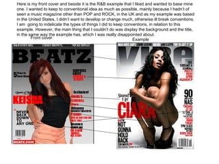 Here is my front cover and beside it is the R&B example that I liked and wanted to base mine
one. I wanted to keep to conventional idea as much as possible, mainly because I hadn’t of
seen a music magazine other than POP and ROCK, in the UK and as my example was based
in the United States, I didn’t want to develop or change much, otherwise ill break conventions.
I am going to indelicate the types of things I did to keep conventions, in relation to this
example. However, the main thing that I couldn’t do was display the background and the title,
in the same way the example has, which I was really disappointed about.
        Front cover                                            Example
.
 