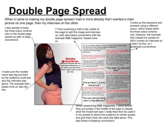 Double Page Spread
  When it came to making my double page spread I had in mind already that I wanted a main
  picture on one page, then my interview on the other.                                I broke up the questions and
                                                                                                           answers using a different
  I also wanted to keep                                                                                    colour, which linked within
                                     I Tried containing a fold in the middle of
  the three colour scheme                                                                                  the three colour scheme
                                     the page to split the image and interview
  rule on the double page                                                                                  rule. However, the example
                                     up, wish also keeps conventions with the
  spread as well, to keep                                                                                  that I based my spread on
                                     example R&B magazine I based mine
  conventions                                                                                              didn’t contain an interview so
                                     on.
                                                                                                           it didn’t do this, so I
                                                                                                           developed conventions.




I made sure the models
name was big and bold,
so the audience could see
who the interview was
about. The example that I
based mine on also did
this.




                                                        When researching R&B magazines, I came across
                                                        they put quotes in the middle of the page to display
                                                        what the model had said- I really liked this! So used it
                                                        in my spread to attract the audience to certain quotes
                                                        and give them hints into what she talks about. This
                                                        also linked to keeping conventions.
 