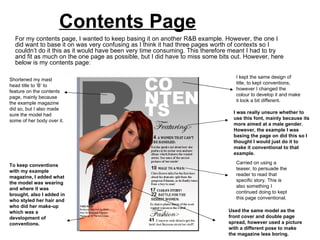 Contents Page
  For my contents page, I wanted to keep basing it on another R&B example. However, the one I
  did want to base it on was very confusing as I think it had three pages worth of contexts so I
  couldn’t do it this as it would have been very time consuming. This therefore meant I had to try
  and fit as much on the one page as possible, but I did have to miss some bits out. However, here
  below is my contents page:

                                                                                 I kept the same design of
Shortened my mast
                                                                                 title, to kept conventions,
head title to ‘B’ to
                                                                                 however I changed the
feature on the contents
                                                                                 colour to develop it and make
page, mainly because
                                                                                 it look a bit different.
the example magazine
did so, but I also made
                                                                                I was really unsure whether to
sure the model had
                                                                                use this font, mainly because its
some of her body over it.
                                                                                more aimed at a male gender.
                                                                                However, the example I was
                                                                                basing the page on did this so I
                                                                                thought I would just do it to
                                                                                make it conventional to that
                                                                                example.
                                                                                 Carried on using a
To keep conventions
                                                                                 teaser, to persuade the
with my example
                                                                                 reader to read that
magazine, I added what
                                                                                 specific story. This is
the model was wearing
                                                                                 also something I
and where it was
                                                                                 continued doing to kept
brought, also I added in
                                                                                 this page conventional.
who styled her hair and
who did her make-up
which was a                                                                   Used the same model as the
development of                                                                front cover and double page
conventions.                                                                  spread, however used a picture
                                                                              with a different pose to make
                                                                              the magazine less boring.
 