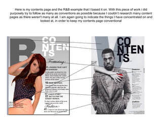 Here is my contents page and the R&B example that I based it on. With this piece of work i did
purposely try to follow as many as conventions as possible because I couldn’t research many content
pages as there weren't many at all. I am again going to indicate the things I have concentrated on and
                       looked at, in order to keep my contents page conventional
 