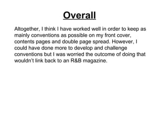 Overall
Altogether, I think I have worked well in order to keep as
mainly conventions as possible on my front cover,
contents pages and double page spread. However, I
could have done more to develop and challenge
conventions but I was worried the outcome of doing that
wouldn’t link back to an R&B magazine.
 
