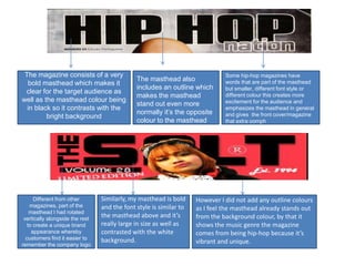 The magazine consists of a very                                              Some hip-hop magazines have
                                              The masthead also               words that are part of the masthead
  bold masthead which makes it
                                              includes an outline which       but smaller, different font style or
 clear for the target audience as
                                              makes the masthead              different colour this creates more
well as the masthead colour being                                             excitement for the audience and
                                              stand out even more
  in black so it contrasts with the                                           emphasizes the masthead in general
                                              normally it’s the opposite      and gives the front cover/magazine
         bright background
                                              colour to the masthead          that extra oomph




      Different from other       Similarly, my masthead is bold     However I did not add any outline colours
    magazines, part of the       and the font style is similar to   as I feel the masthead already stands out
    masthead I had rotated
 vertically alongside the rest
                                 the masthead above and it’s        from the background colour, by that it
   to create a unique brand      really large in size as well as    shows the music genre the magazine
     appearance whereby          contrasted with the white          comes from being hip-hop because it’s
  customers find it easier to    background.
remember the company logo
                                                                    vibrant and unique.
 