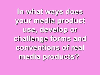 In what ways does
your media product
   use, develop or
challenge forms and
conventions of real
  media products?
 
