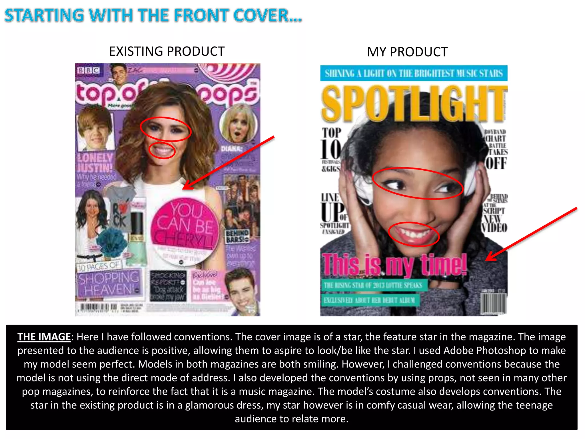 EXISTING PRODUCT                                        MY PRODUCT




THE IMAGE: Here I have followed conventions. The cover image is of a star, the feature star in the magazine. The image
presented to the audience is positive, allowing them to aspire to look/be like the star. I used Adobe Photoshop to make
 my model seem perfect. Models in both magazines are both smiling. However, I challenged conventions because the
model is not using the direct mode of address. I also developed the conventions by using props, not seen in many other
 pop magazines, to reinforce the fact that it is a music magazine. The model’s costume also develops conventions. The
   star in the existing product is in a glamorous dress, my star however is in comfy casual wear, allowing the teenage
                                                  audience to relate more.
 