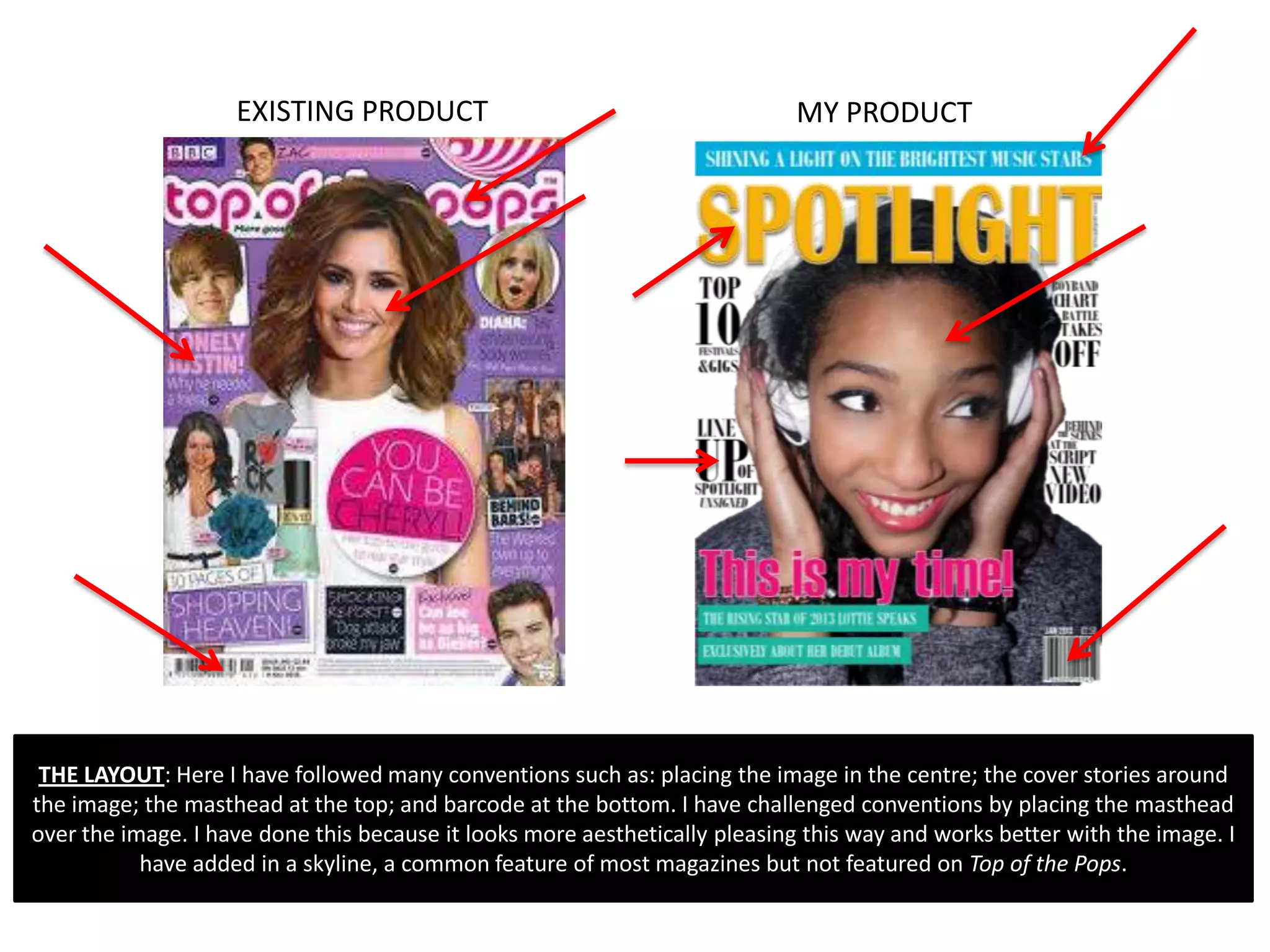 EXISTING PRODUCT                                        MY PRODUCT




 THE LAYOUT: Here I have followed many conventions such as: placing the image in the centre; the cover stories around
the image; the masthead at the top; and barcode at the bottom. I have challenged conventions by placing the masthead
over the image. I have done this because it looks more aesthetically pleasing this way and works better with the image. I
           have added in a skyline, a common feature of most magazines but not featured on Top of the Pops.
 