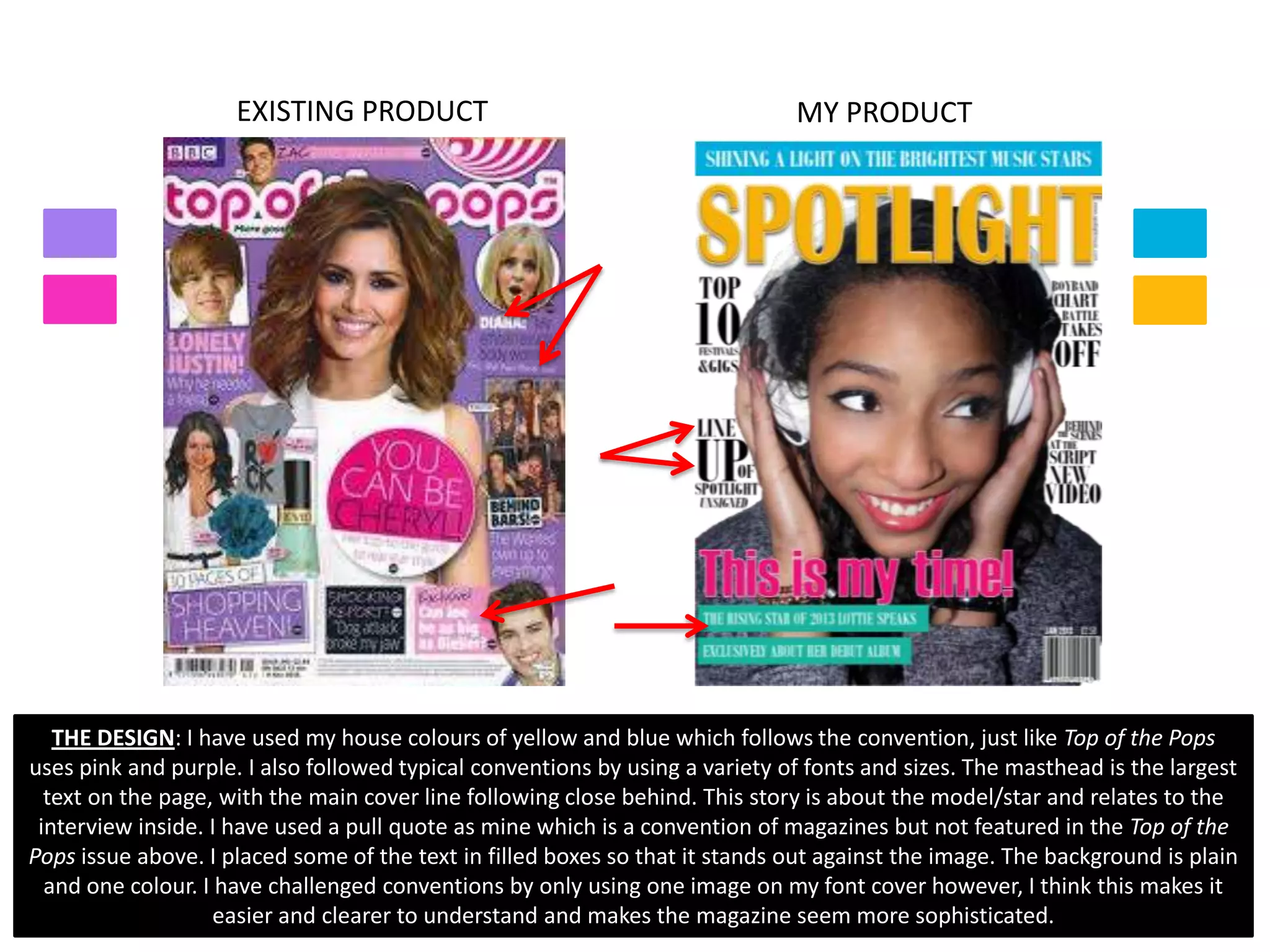 EXISTING PRODUCT                                         MY PRODUCT




   THE DESIGN: I have used my house colours of yellow and blue which follows the convention, just like Top of the Pops
uses pink and purple. I also followed typical conventions by using a variety of fonts and sizes. The masthead is the largest
  text on the page, with the main cover line following close behind. This story is about the model/star and relates to the
 interview inside. I have used a pull quote as mine which is a convention of magazines but not featured in the Top of the
Pops issue above. I placed some of the text in filled boxes so that it stands out against the image. The background is plain
  and one colour. I have challenged conventions by only using one image on my font cover however, I think this makes it
                    easier and clearer to understand and makes the magazine seem more sophisticated.
 
