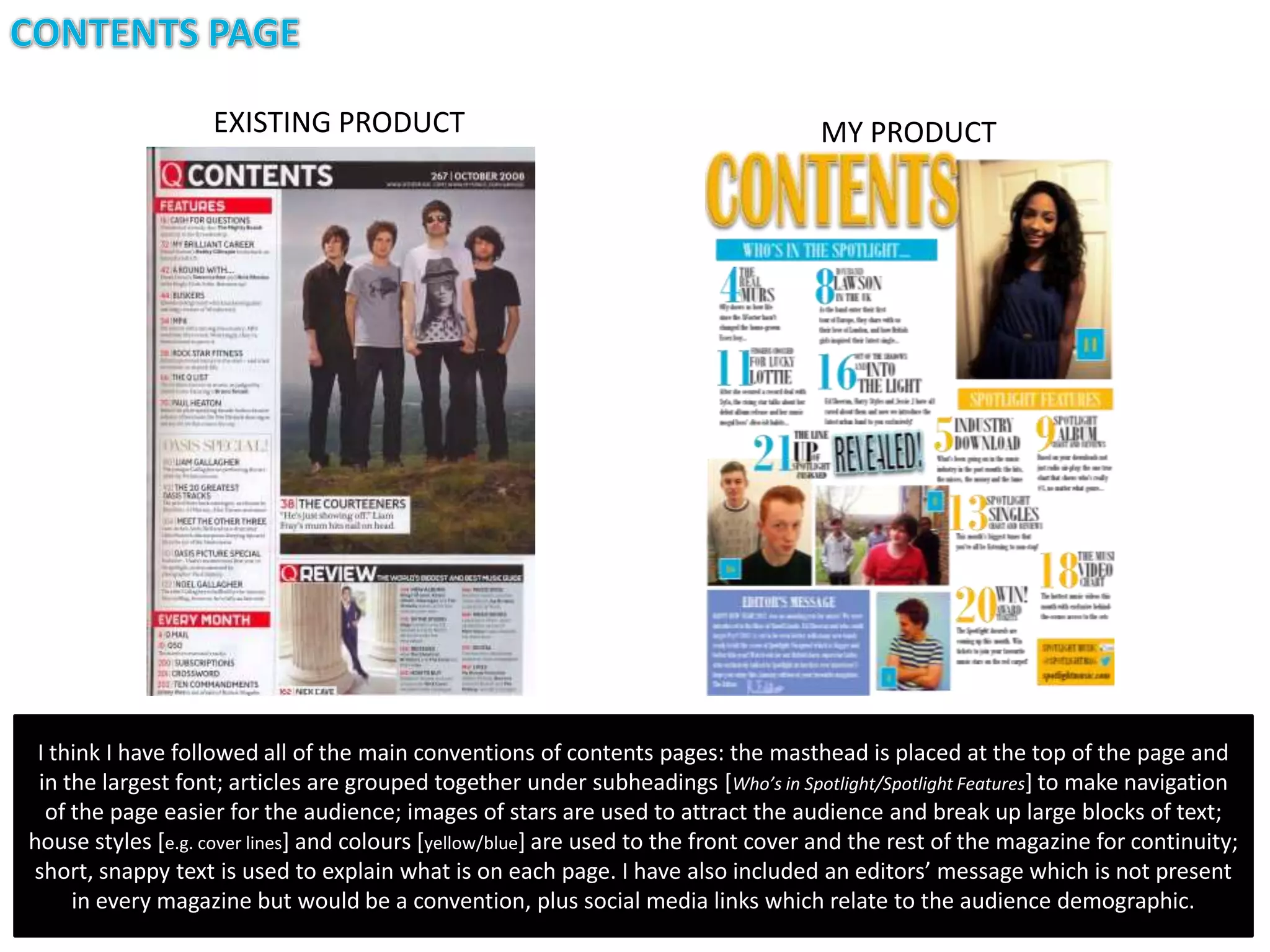 EXISTING PRODUCT                                                  MY PRODUCT




 I think I have followed all of the main conventions of contents pages: the masthead is placed at the top of the page and
 in the largest font; articles are grouped together under subheadings [Who’s in Spotlight/Spotlight Features] to make navigation
  of the page easier for the audience; images of stars are used to attract the audience and break up large blocks of text;
house styles [e.g. cover lines] and colours [yellow/blue] are used to the front cover and the rest of the magazine for continuity;
short, snappy text is used to explain what is on each page. I have also included an editors’ message which is not present
     in every magazine but would be a convention, plus social media links which relate to the audience demographic.
 