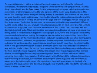 For my media product I had to annotate other music magazines and follow the codes and
conventions. Therefore I had to create a magazine similar to others such as Q and NME. The first
thing I started with was the front cover. For the image on my front cover, to follow the codes and
conventions of other magazines, I had to take a picture of the model using direct address. This
meant that the singer would always be looking directly at the viewer and so would be a lot more
personal than the model looking away. I then had to follow the codes and conventions for my title
also, the title is always in the top left corner of the page and uses the biggest font on the page so
that it stands out. The font of the title must be unique and so I had to play around with different
tools to create a style that was unusual. The colours displayed on my front cover also had to relate
to other music magazines, I had to choose a maximum of four colours that contrasted well and
didn't clash or look tacky. This is so it isn't too overpowering and looks a lot more professional that
mixing a load of random colours together. I chose purple, black, white and orange as I believe they
contrast well and stand out making the magazine look attractive and eye-catching, these colours
were also popular on the recent questionnaire I had given out asking indie fans what their favourite
colours were and so I believe to be appropriate. To create my cover lines I also had to follow the
codes and conventions as other magazines only usually use about 7 cover lines therefore I had to
think of 7 to go on my front cover, the style of font and colour had to all relate to each other in a
way so I used similar colours for each of them. As well as this there is always one main headline on
the front cover of a music magazine, to follow the rules of other music magazines I had to make
this the second biggest font on the page meaning that it would stand out and attract viewers
anchoring them to buy the magazine. Another way in which I followed the codes and conventions
was concerning the barcode, issue number, date and price of the magazine. The barcode must
always go in the bottom right corner of a magazine as there will be an advert on the back of a
magazine. The issue number and date must always be in a tiny font and lie next to the barcode and
so this is where I placed mine.
 