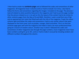 I then had to create my contents page and so followed the codes and conventions of other
magazines. All magazines have 3 columns and so I had to include 3 on mine, I also had to
follow the forms and conventions regarding the images I included on the page. The pictures I
took all related to what would be featured in the magazine and I had to put the page number
that the picture related to on it. As well as this the layout of the content had to be similar to
other contents pages from the likes of Q and NME, therefore I used a small font size of 9pt
and an appropriate font style that fitted well with the title of the magazine. To get the colour
scheme right and follow the codes and conventions I had to uses similar colours that were
displayed on the front cover such as purples, oranges, black and white. This is so that the
contents page goes well with the magazine and makes it look a lot more professional than
going for a bunch of random colours. Another way in which I followed the codes and
conventions of other magazines was through the page numbers, music magazines never have
basic numbers scaling 01 up to 20+, and so I had to make it unusual by including random and
different numbers throughout the column.
 