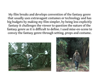 My film breaks and develops convention of the fantasy genre
 that usually uses extravagant costumes or technology and has
big budgets by making my film simpler, by being less explicitly
  fantasy it challenges the viewer to question the nature of the
fantasy genre as it is difficult to define. I used mise-en-scene to
 convey the fantasy genre through setting, props and costume.
 