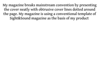 My magazine breaks mainstream convention by presenting
 the cover neatly with obtrusive cover lines dotted around
the page. My magazine is using a conventional template of
     Sight&Sound magazine as the basis of my product
 
