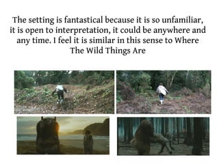 The setting is fantastical because it is so unfamiliar,
it is open to interpretation, it could be anywhere and
   any time. I feel it is similar in this sense to Where
                  The Wild Things Are
 