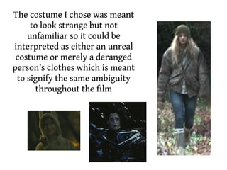 The costume I chose was meant
     to look strange but not
    unfamiliar so it could be
interpreted as either an unreal
 costume or merely a deranged
person’s clothes which is meant
 to signify the same ambiguity
      throughout the film
 