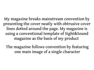 My magazine breaks mainstream convention by
presenting the cover neatly with obtrusive cover
 lines dotted around the page. My magazine is
 using a conventional template of Sight&Sound
      magazine as the basis of my product
 The magazine follows convention by featuring
     one main image of a single character
 