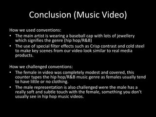 Conclusion (Music Video)
How we used conventions:
• The main artist is wearing a baseball cap with lots of jewellery
  which signifies the genre (hip hop/R&B)
• The use of special filter effects such as Crisp contrast and cold steel
  to make key scenes from our video look similar to real media
  products.

How we challenged conventions:
• The female in video was completely modest and covered, this
  counter types the hip hop/R&B music genre as females usually tend
  to have little or no clothing.
• The male representation is also challenged were the male has a
  really soft and subtle touch with the female, something you don’t
  usually see in hip hop music videos.
 