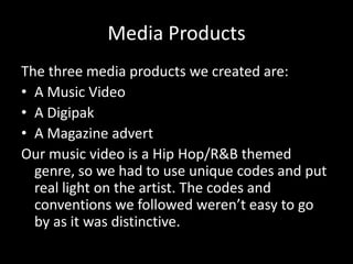 Media Products
The three media products we created are:
• A Music Video
• A Digipak
• A Magazine advert
Our music video is a Hip Hop/R&B themed
  genre, so we had to use unique codes and put
  real light on the artist. The codes and
  conventions we followed weren’t easy to go
  by as it was distinctive.
 