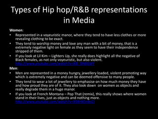 Types of Hip hop/R&B representations
               in Media
Women:
• Represented in a voyeuristic manor, where they tend to have less clothes or more
  revealing clothing to be exact.
• They tend to worship money and love any man with a bit of money, that is a
  extremely negative light on female as they seem to have their independence
  stripped of them.
• If you look at Lil Kim – Lighters Up, she really does highlight all the negative of
  Black females, as not only voyeuristic, but also violent.
  http://www.youtube.com/watch?v=X8l_0N8lLWY
Men:
• Men are represented in a money hungry, jewellery loaded, violent promoting way
  which is extremely negative and can be deemed offensive to many people.
• They tend to wear a lot of jewellery to emphasise on how much money they have
  and how proud they are of it. They also look down on women as objects and
  really degrade them in a huge manor.
• If you look at French Montana – Pop That (remix), this really shows where women
  stand in their lives, just as objects and nothing more.
  http://www.youtube.com/watch?v=X98HX5nbsCI
 