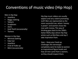 Conventions of music video (Hip Hop)
Men in Hip Hop:
                              Hip Hop music videos are usually
• Jewellery
                              explicit and very violent promoting
• Baggy clothing
                              stuff. Men are represented as the
• Tattoo’s
                              more successful sex, where ‘money
• Sunglasses
                              is power’ and women chase the
• Jeans
                              man with money. This way of
• Gold Teeth (occasionally)
                              thinking goes back to the 1950’s
• Trainers
                              Italian Mafia days where Hip Hop
                              artists such as Rick Ross and Jay-Z
Women in Hip Hop:
                              take inspiration from.
• Minimal clothing
• Fake hair
                              2pac – Keep your head up,
• Jewellery
                              challenges the stereotype
• A lot of make up
                              completely were he looks to women
• Bikini (occasionally)
                              as inspirational figure heads and
                              how all men came from a women,
                              so they should respect them.
 