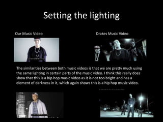 Setting the lighting
Our Music Video                                   Drakes Music Video




The similarities between both music videos is that we are pretty much using
the same lighting in certain parts of the music video. I think this really does
show that this is a hip hop music video as it is not too bright and has a
element of darkness in it, which again shows this is a hip hop music video.
 