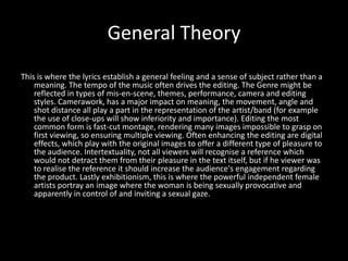 General Theory
This is where the lyrics establish a general feeling and a sense of subject rather than a
    meaning. The tempo of the music often drives the editing. The Genre might be
    reflected in types of mis-en-scene, themes, performance, camera and editing
    styles. Camerawork, has a major impact on meaning, the movement, angle and
    shot distance all play a part in the representation of the artist/band (for example
    the use of close-ups will show inferiority and importance). Editing the most
    common form is fast-cut montage, rendering many images impossible to grasp on
    first viewing, so ensuring multiple viewing. Often enhancing the editing are digital
    effects, which play with the original images to offer a different type of pleasure to
    the audience. Intertextuality, not all viewers will recognise a reference which
    would not detract them from their pleasure in the text itself, but if he viewer was
    to realise the reference it should increase the audience's engagement regarding
    the product. Lastly exhibitionism, this is where the powerful independent female
    artists portray an image where the woman is being sexually provocative and
    apparently in control of and inviting a sexual gaze.
 