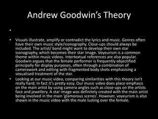 Andrew Goodwin’s Theory
•

• Visuals illustrate, amplify or contradict the lyrics and music. Genres often
  have their own music style/iconography. Close-ups should always be
  included. The artist/ band might want to develop their own star
  iconography, which becomes their star image. Voyeurism is a common
  theme within music videos. Intertextual references are also popular.
  Goodwin argues that the female performer is frequently objectified
  principally for display purposes, often through a combination of
  camerawork and editing with fragmented body shots emphasising a
  sexualised treatment of the star.
• Looking at our music video, comparing similarities with this theory isn’t
  really hard; In fact it’s pretty easy. Our music video does place emphasis
  on the main artist by using camera angles such as close-ups on the artists
  face and jewellery. A star image was definitely created with the main artist
  being involved in the main ‘glamorous scenes’. However, voyeurism is also
  shown in the music video with the male lusting over the female.
 