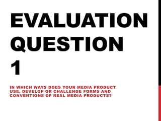 EVALUATION
QUESTION
1
IN WHICH WAYS DOES YOUR MEDIA PRODUCT
USE, DEVELOP OR CHALLENGE FORMS AND
CONVENTIONS OF REAL MEDIA PRODUCTS?
 