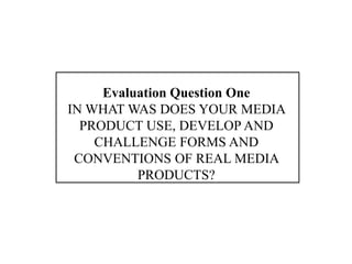 Evaluation Question One
IN WHAT WAS DOES YOUR MEDIA
  PRODUCT USE, DEVELOP AND
    CHALLENGE FORMS AND
 CONVENTIONS OF REAL MEDIA
          PRODUCTS?
 