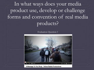 In what ways does your media
product use, develop or challenge
forms and convention of real media
products?
Evaluation Question 1
 
