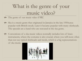 What is the genre of your
music video?
 The genre of our music video is ska.
 Ska is a music genre that originated in Jamaica in the late 1950s;was
popular with British mods. Later it became popular with many skinheads.
The specials are a band who are renound in the ska genre.
 Conventions of a ska music videos normally includes lots of brass
instruments, where the costume is also crucial, where you will more often
than not see typical skinheads and mods, which is a big representations
of ska music.
 