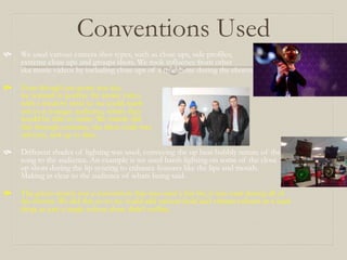 Conventions Used
 We used various camera shot types, such as close ups, side profiles,
extreme close ups and groups shots. We took influence from other
ska music videos by including close ups of a trombone during the chorus
 Even though our genre was ska,
we wanted to portray the music video
with a modern twist so we could reach
out to a younger audience, where they
would be able to relate. We mainly did
this through costume, the dress code was
relevant, and up to date.
 Different shades of lighting was used, conveying the up beat bubbly nature of the
song to the audience. An example is we used harsh lighting on some of the close
up shots during the lip syncing to enhance features like the lips and mouth.
Making in clear to the audience of whats being said.
 The green screen was a convention that was used a fair bit, it was used during all of
the chorus. We did this so so we could add various bold and vibrant colours as a back
drop, as just a single colour alone didn’t suffice.
 