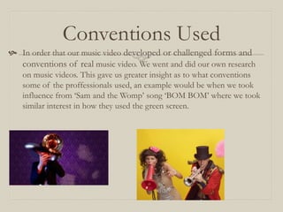 Conventions Used
 In order that our music video developed or challenged forms and
conventions of real music video. We went and did our own research
on music videos. This gave us greater insight as to what conventions
some of the proffessionals used, an example would be when we took
influence from ‘Sam and the Womp’ song ‘BOM BOM’ where we took
similar interest in how they used the green screen.
 