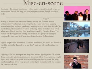 Mise-en-scene
Costume – Up to date clothes very releavnt, so we could not only relate to
an audience throuh the song but to a younger audience though our dress
code.
Setting – We used two locations for our setting, the first one was an
underpass in Twickenham conveying that the teens who were hanging
around were just having a good time, messing around with there friends. We
wanted to contrast our first location by basing it in a more fast pace town
where evrything is moving, thus we chose the quirky Camden Town. The
reason for chosing a town setting was to show the group of teenagers
compared with society and how sometimes they may feel excluded.
Lighting – For the most part we only used natural lighting as we felt by not
doing so would take the realism away from our video. However some bright
lights were used in the green screen as during this time in which the song
was being played it was very upbeat, so the lights coincided with the song at
the moment of time.
Figure, Expression, Movement – Natural movement, we asked the people in
our film just to be themselves as we didn’t want any of it to look fake or
staged.
 