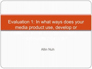 Allin Nuh
Evaluation 1: In what ways does your
media product use, develop or
challenge forms and conventions of
real media products?
 