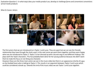 Evaluation Question 1- In what ways does your media product use, develop or challenge forms and conventions conventions
of real media products
Mise En Scene- Actors
The first actors that we are introduced to is Taylor 1 and Lucas. They are apart but we can see the friendly
relationship they have through the shots used. In the next scene we seem them together and they seem happy
when we are introduced to Taylor 2. Taylor 2 is her dressed up with a brunet wig on and different makeup. She
plays both the Taylor characters. This has probably been done for her young audience because she didn’t want
them to make the focus on not liking one character.
However these are the three main actors we see in the music video but there is an appearance shortly of a guy
on the football team who is talking to Taylor 2. This results in an argument between Taylor 2 and Lucas which
could be considered a break up. Towards the end of the music video we see Taylor 1 and Lucas together.
 