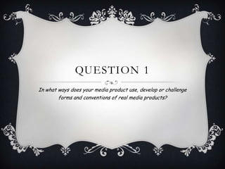 QUESTION 1
In what ways does your media product use, develop or challenge
forms and conventions of real media products?
 