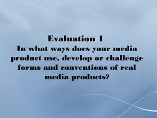 Evaluation 1
In what ways does your media
product use, develop or challenge
forms and conventions of real
media products?
 