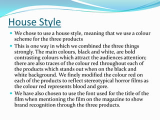 House Style
 We chose to use a house style, meaning that we use a colour

scheme for the three products
 This is one way in which we combined the three things
strongly. The main colours, black and white, are bold
contrasting colours which attract the audiences attention;
there are also traces of the colour red throughout each of
the products which stands out when on the black and
white background. We finely modified the colour red on
each of the products to reflect stereotypical horror films as
the colour red represents blood and gore.
 We have also chosen to use the font used for the title of the
film when mentioning the film on the magazine to show
brand recognition through the three products.

 